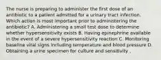 The nurse is preparing to administer the first dose of an antibiotic to a patient admitted for a urinary tract infection. Which action is most important prior to administering the antibiotic? A. Administering a small test dose to determine whether hypersensitivity exists B. Having epinephrine available in the event of a severe hypersensitivity reaction C. Monitoring baseline vital signs including temperature and blood pressure D. Obtaining a urine specimen for culture and sensitivity ,