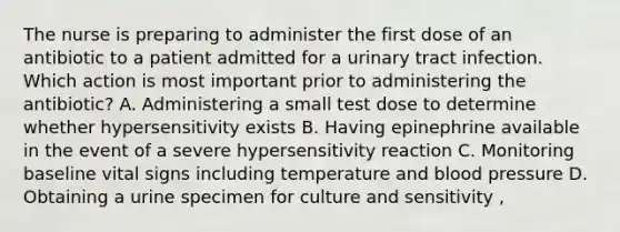 The nurse is preparing to administer the first dose of an antibiotic to a patient admitted for a urinary tract infection. Which action is most important prior to administering the antibiotic? A. Administering a small test dose to determine whether hypersensitivity exists B. Having epinephrine available in the event of a severe hypersensitivity reaction C. Monitoring baseline vital signs including temperature and blood pressure D. Obtaining a urine specimen for culture and sensitivity ,