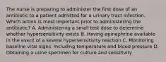 The nurse is preparing to administer the first dose of an antibiotic to a patient admitted for a urinary tract infection. Which action is most important prior to administering the antibiotic? A. Administering a small test dose to determine whether hypersensitivity exists B. Having epinephrine available in the event of a severe hypersensitivity reaction C. Monitoring baseline vital signs, including temperature and blood pressure D. Obtaining a urine specimen for culture and sensitivity