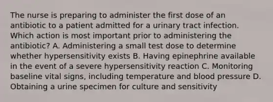 The nurse is preparing to administer the first dose of an antibiotic to a patient admitted for a urinary tract infection. Which action is most important prior to administering the antibiotic? A. Administering a small test dose to determine whether hypersensitivity exists B. Having epinephrine available in the event of a severe hypersensitivity reaction C. Monitoring baseline vital signs, including temperature and blood pressure D. Obtaining a urine specimen for culture and sensitivity