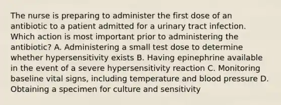 The nurse is preparing to administer the first dose of an antibiotic to a patient admitted for a urinary tract infection. Which action is most important prior to administering the antibiotic? A. Administering a small test dose to determine whether hypersensitivity exists B. Having epinephrine available in the event of a severe hypersensitivity reaction C. Monitoring baseline vital signs, including temperature and blood pressure D. Obtaining a specimen for culture and sensitivity