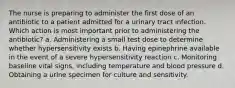 The nurse is preparing to administer the first dose of an antibiotic to a patient admitted for a urinary tract infection. Which action is most important prior to administering the antibiotic? a. Administering a small test dose to determine whether hypersensitivity exists b. Having epinephrine available in the event of a severe hypersensitivity reaction c. Monitoring baseline vital signs, including temperature and blood pressure d. Obtaining a urine specimen for culture and sensitivity.