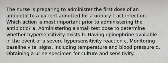 The nurse is preparing to administer the first dose of an antibiotic to a patient admitted for a urinary tract infection. Which action is most important prior to administering the antibiotic? a. Administering a small test dose to determine whether hypersensitivity exists b. Having epinephrine available in the event of a severe hypersensitivity reaction c. Monitoring baseline vital signs, including temperature and blood pressure d. Obtaining a urine specimen for culture and sensitivity.