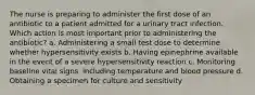 The nurse is preparing to administer the first dose of an antibiotic to a patient admitted for a urinary tract infection. Which action is most important prior to administering the antibiotic? a. Administering a small test dose to determine whether hypersensitivity exists b. Having epinephrine available in the event of a severe hypersensitivity reaction c. Monitoring baseline vital signs, including temperature and blood pressure d. Obtaining a specimen for culture and sensitivity