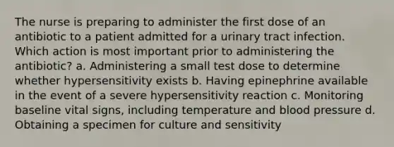 The nurse is preparing to administer the first dose of an antibiotic to a patient admitted for a urinary tract infection. Which action is most important prior to administering the antibiotic? a. Administering a small test dose to determine whether hypersensitivity exists b. Having epinephrine available in the event of a severe hypersensitivity reaction c. Monitoring baseline vital signs, including temperature and blood pressure d. Obtaining a specimen for culture and sensitivity