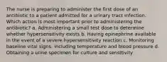 The nurse is preparing to administer the first dose of an antibiotic to a patient admitted for a urinary tract infection. Which action is most important prior to administering the antibiotic? a. Administering a small test dose to determine whether hypersensitivity exists b. Having epinephrine available in the event of a severe hypersensitivity reaction c. Monitoring baseline vital signs, including temperature and blood pressure d. Obtaining a urine specimen for culture and sensitivity