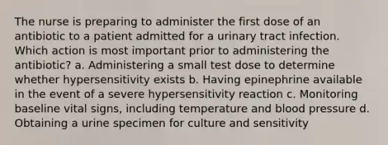 The nurse is preparing to administer the first dose of an antibiotic to a patient admitted for a urinary tract infection. Which action is most important prior to administering the antibiotic? a. Administering a small test dose to determine whether hypersensitivity exists b. Having epinephrine available in the event of a severe hypersensitivity reaction c. Monitoring baseline vital signs, including temperature and blood pressure d. Obtaining a urine specimen for culture and sensitivity