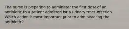 The nurse is preparing to administer the first dose of an antibiotic to a patient admitted for a urinary tract infection. Which action is most important prior to administering the antibiotic?