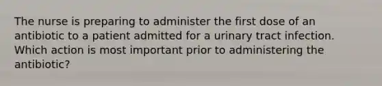 The nurse is preparing to administer the first dose of an antibiotic to a patient admitted for a urinary tract infection. Which action is most important prior to administering the antibiotic?