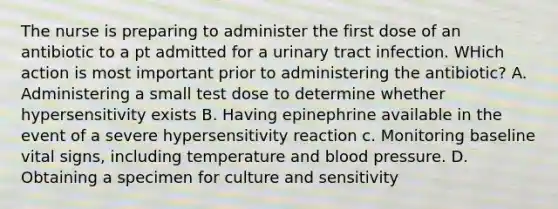 The nurse is preparing to administer the first dose of an antibiotic to a pt admitted for a urinary tract infection. WHich action is most important prior to administering the antibiotic? A. Administering a small test dose to determine whether hypersensitivity exists B. Having epinephrine available in the event of a severe hypersensitivity reaction c. Monitoring baseline vital signs, including temperature and blood pressure. D. Obtaining a specimen for culture and sensitivity