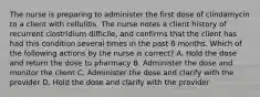 The nurse is preparing to administer the first dose of clindamycin to a client with cellulitis. The nurse notes a client history of recurrent clostridium difficile, and confirms that the client has had this condition several times in the past 6 months. Which of the following actions by the nurse is correct? A. Hold the dose and return the dose to pharmacy B. Administer the dose and monitor the client C. Administer the dose and clarify with the provider D. Hold the dose and clarify with the provider