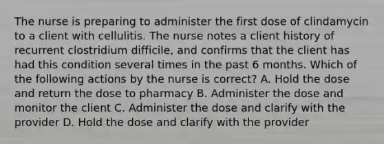 The nurse is preparing to administer the first dose of clindamycin to a client with cellulitis. The nurse notes a client history of recurrent clostridium difficile, and confirms that the client has had this condition several times in the past 6 months. Which of the following actions by the nurse is correct? A. Hold the dose and return the dose to pharmacy B. Administer the dose and monitor the client C. Administer the dose and clarify with the provider D. Hold the dose and clarify with the provider