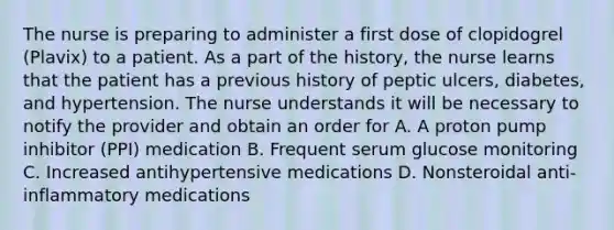 The nurse is preparing to administer a first dose of clopidogrel (Plavix) to a patient. As a part of the history, the nurse learns that the patient has a previous history of peptic ulcers, diabetes, and hypertension. The nurse understands it will be necessary to notify the provider and obtain an order for A. A proton pump inhibitor (PPI) medication B. Frequent serum glucose monitoring C. Increased antihypertensive medications D. Nonsteroidal anti-inflammatory medications