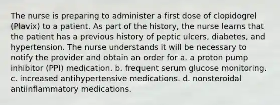 The nurse is preparing to administer a first dose of clopidogrel (Plavix) to a patient. As part of the history, the nurse learns that the patient has a previous history of peptic ulcers, diabetes, and hypertension. The nurse understands it will be necessary to notify the provider and obtain an order for a. a proton pump inhibitor (PPI) medication. b. frequent serum glucose monitoring. c. increased antihypertensive medications. d. nonsteroidal antiinflammatory medications.