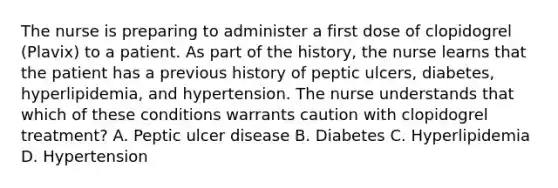 The nurse is preparing to administer a first dose of clopidogrel (Plavix) to a patient. As part of the history, the nurse learns that the patient has a previous history of peptic ulcers, diabetes, hyperlipidemia, and hypertension. The nurse understands that which of these conditions warrants caution with clopidogrel treatment? A. Peptic ulcer disease B. Diabetes C. Hyperlipidemia D. Hypertension