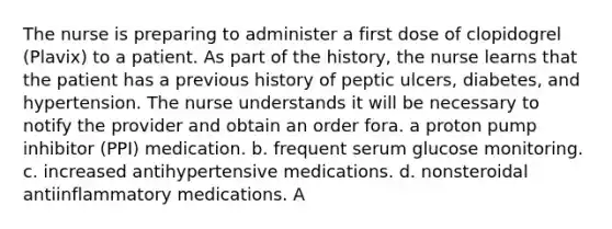 The nurse is preparing to administer a first dose of clopidogrel (Plavix) to a patient. As part of the history, the nurse learns that the patient has a previous history of peptic ulcers, diabetes, and hypertension. The nurse understands it will be necessary to notify the provider and obtain an order fora. a proton pump inhibitor (PPI) medication. b. frequent serum glucose monitoring. c. increased antihypertensive medications. d. nonsteroidal antiinflammatory medications. A