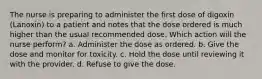 The nurse is preparing to administer the first dose of digoxin (Lanoxin) to a patient and notes that the dose ordered is much higher than the usual recommended dose. Which action will the nurse perform? a. Administer the dose as ordered. b. Give the dose and monitor for toxicity. c. Hold the dose until reviewing it with the provider. d. Refuse to give the dose.