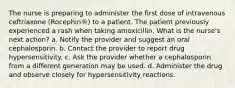 The nurse is preparing to administer the first dose of intravenous ceftriaxone (Rocephin®) to a patient. The patient previously experienced a rash when taking amoxicillin. What is the nurse's next action? a. Notify the provider and suggest an oral cephalosporin. b. Contact the provider to report drug hypersensitivity. c. Ask the provider whether a cephalosporin from a different generation may be used. d. Administer the drug and observe closely for hypersensitivity reactions.