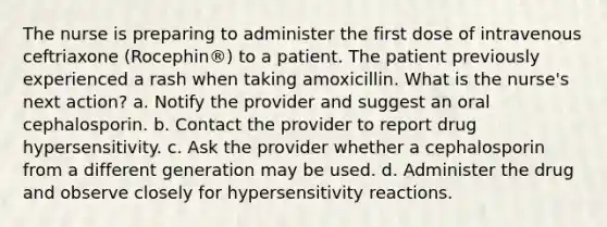 The nurse is preparing to administer the first dose of intravenous ceftriaxone (Rocephin®) to a patient. The patient previously experienced a rash when taking amoxicillin. What is the nurse's next action? a. Notify the provider and suggest an oral cephalosporin. b. Contact the provider to report drug hypersensitivity. c. Ask the provider whether a cephalosporin from a different generation may be used. d. Administer the drug and observe closely for hypersensitivity reactions.