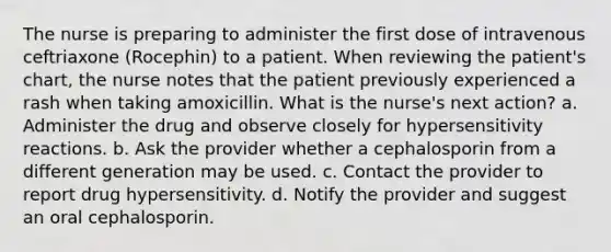 The nurse is preparing to administer the first dose of intravenous ceftriaxone (Rocephin) to a patient. When reviewing the patient's chart, the nurse notes that the patient previously experienced a rash when taking amoxicillin. What is the nurse's next action? a. Administer the drug and observe closely for hypersensitivity reactions. b. Ask the provider whether a cephalosporin from a different generation may be used. c. Contact the provider to report drug hypersensitivity. d. Notify the provider and suggest an oral cephalosporin.