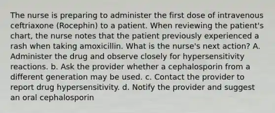 The nurse is preparing to administer the first dose of intravenous ceftriaxone (Rocephin) to a patient. When reviewing the patient's chart, the nurse notes that the patient previously experienced a rash when taking amoxicillin. What is the nurse's next action? A. Administer the drug and observe closely for hypersensitivity reactions. b. Ask the provider whether a cephalosporin from a different generation may be used. c. Contact the provider to report drug hypersensitivity. d. Notify the provider and suggest an oral cephalosporin