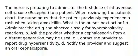 The nurse is preparing to administer the first dose of intravenous ceftriaxone (Rocephin) to a patient. When reviewing the patients chart, the nurse notes that the patient previously experienced a rash when taking amoxicillin. What is the nurses next action? a. Administer the drug and observe closely for hypersensitivity reactions. b. Ask the provider whether a cephalosporin from a different generation may be used. c. Contact the provider to report drug hypersensitivity. d. Notify the provider and suggest an oral cephalosporin.