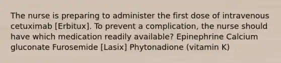 The nurse is preparing to administer the first dose of intravenous cetuximab [Erbitux]. To prevent a complication, the nurse should have which medication readily available? Epinephrine Calcium gluconate Furosemide [Lasix] Phytonadione (vitamin K)