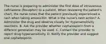 The nurse is preparing to administer the first dose of intravenous ceftriaxone (Rocephin) to a patient. When reviewing the patient's chart, the nurse notes that the patient previously experienced a rash when taking amoxicillin. What is the nurse's next action? A. Administer the drug and observe closely for hypersensitivity reactions. B. Ask the provider whether cephalosporin from a different generation may be used. C. Contact the provider to report drug hypersensitivity. D. Notify the provider and suggest oral cephalosporin.