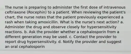 The nurse is preparing to administer the first dose of intravenous ceftriaxone (Rocephin) to a patient. When reviewing the patient's chart, the nurse notes that the patient previously experienced a rash when taking amoxicillin. What is the nurse's next action? a. Administer the drug and observe closely for hypersensitivity reactions. b. Ask the provider whether a cephalosporin from a different generation may be used. c. Contact the provider to report drug hypersensitivity. d. Notify the provider and suggest an oral cephalosporin