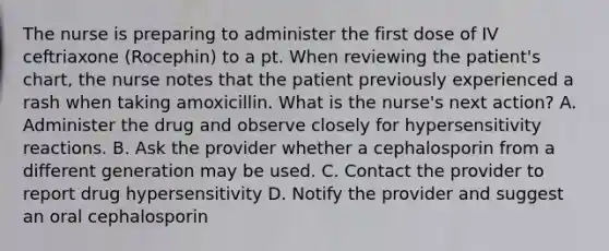 The nurse is preparing to administer the first dose of IV ceftriaxone (Rocephin) to a pt. When reviewing the patient's chart, the nurse notes that the patient previously experienced a rash when taking amoxicillin. What is the nurse's next action? A. Administer the drug and observe closely for hypersensitivity reactions. B. Ask the provider whether a cephalosporin from a different generation may be used. C. Contact the provider to report drug hypersensitivity D. Notify the provider and suggest an oral cephalosporin