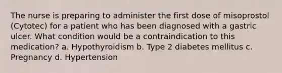 The nurse is preparing to administer the first dose of misoprostol (Cytotec) for a patient who has been diagnosed with a gastric ulcer. What condition would be a contraindication to this medication? a. Hypothyroidism b. Type 2 diabetes mellitus c. Pregnancy d. Hypertension