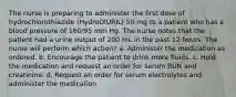 The nurse is preparing to administer the first dose of hydrochlorothiazide (HydroDIURIL) 50 mg to a patient who has a blood pressure of 160/95 mm Hg. The nurse notes that the patient had a urine output of 200 mL in the past 12 hours. The nurse will perform which action? a. Administer the medication as ordered. b. Encourage the patient to drink more fluids. c. Hold the medication and request an order for serum BUN and creatinine. d. Request an order for serum electrolytes and administer the medication