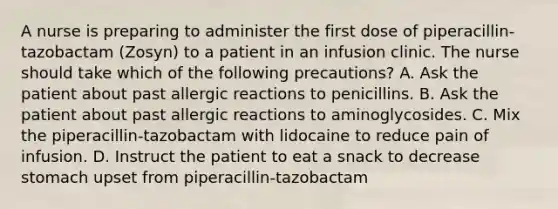 A nurse is preparing to administer the first dose of piperacillin-tazobactam (Zosyn) to a patient in an infusion clinic. The nurse should take which of the following precautions? A. Ask the patient about past allergic reactions to penicillins. B. Ask the patient about past allergic reactions to aminoglycosides. C. Mix the piperacillin-tazobactam with lidocaine to reduce pain of infusion. D. Instruct the patient to eat a snack to decrease stomach upset from piperacillin-tazobactam