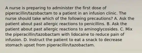 A nurse is preparing to administer the first dose of piperacillin/tazobactam to a patient in an infusion clinic. The nurse should take which of the following precautions? A. Ask the patient about past allergic reactions to penicillins. B. Ask the patient about past allergic reactions to aminoglycosides. C. Mix the piperacillin/tazobactam with lidocaine to reduce pain of infusion. D. Instruct the patient to eat a snack to decrease stomach upset from piperacillin/tazobactam.