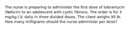 The nurse is preparing to administer the first dose of tobramycin (Nebcin) to an adolescent with cystic fibrosis. The order is for 3 mg/kg I.V. daily in three divided doses. The client weighs 95 lb. How many milligrams should the nurse administer per dose?