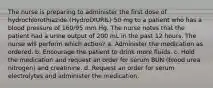 The nurse is preparing to administer the first dose of hydrochlorothiazide (HydroDIURIL) 50 mg to a patient who has a blood pressure of 160/95 mm Hg. The nurse notes that the patient had a urine output of 200 mL in the past 12 hours. The nurse will perform which action? a. Administer the medication as ordered. b. Encourage the patient to drink more fluids. c. Hold the medication and request an order for serum BUN (blood urea nitrogen) and creatinine. d. Request an order for serum electrolytes and administer the medication.