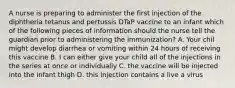 A nurse is preparing to administer the first injection of the diphtheria tetanus and pertussis DTaP vaccine to an infant which of the following pieces of information should the nurse tell the guardian prior to administering the immunization? A. Your chil might develop diarrhea or vomiting within 24 hours of receiving this vaccine B. I can either give your child all of the injections in the series at once or individually C. the vaccine will be injected into the infant thigh D. this injection contains a live a virus