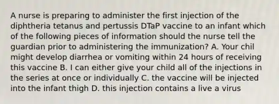 A nurse is preparing to administer the first injection of the diphtheria tetanus and pertussis DTaP vaccine to an infant which of the following pieces of information should the nurse tell the guardian prior to administering the immunization? A. Your chil might develop diarrhea or vomiting within 24 hours of receiving this vaccine B. I can either give your child all of the injections in the series at once or individually C. the vaccine will be injected into the infant thigh D. this injection contains a live a virus