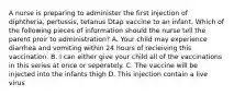 A nurse is preparing to administer the first injection of diphtheria, pertussis, tetanus Dtap vaccine to an infant. Which of the following pieces of information should the nurse tell the parent proir to administration? A. Your child may experience diarrhea and vomiting within 24 hours of recieiving this vaccination. B. I can either give your child all of the vaccinations in this series at once or seperately. C. The vaccine will be injected into the infants thigh D. This injection contain a live virus