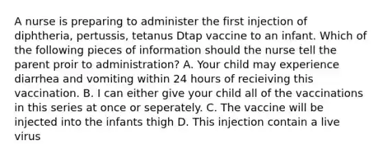 A nurse is preparing to administer the first injection of diphtheria, pertussis, tetanus Dtap vaccine to an infant. Which of the following pieces of information should the nurse tell the parent proir to administration? A. Your child may experience diarrhea and vomiting within 24 hours of recieiving this vaccination. B. I can either give your child all of the vaccinations in this series at once or seperately. C. The vaccine will be injected into the infants thigh D. This injection contain a live virus