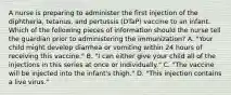 A nurse is preparing to administer the first injection of the diphtheria, tetanus, and pertussis (DTaP) vaccine to an infant. Which of the following pieces of information should the nurse tell the guardian prior to administering the immunization? A. "Your child might develop diarrhea or vomiting within 24 hours of receiving this vaccine." B. "I can either give your child all of the injections in this series at once or individually." C. "The vaccine will be injected into the infant's thigh." D. "This injection contains a live virus."