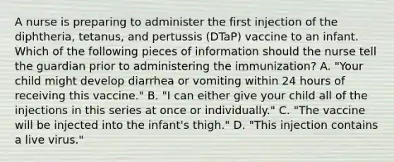 A nurse is preparing to administer the first injection of the diphtheria, tetanus, and pertussis (DTaP) vaccine to an infant. Which of the following pieces of information should the nurse tell the guardian prior to administering the immunization? A. "Your child might develop diarrhea or vomiting within 24 hours of receiving this vaccine." B. "I can either give your child all of the injections in this series at once or individually." C. "The vaccine will be injected into the infant's thigh." D. "This injection contains a live virus."