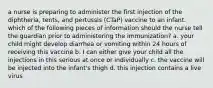 a nurse is preparing to administer the first injection of the diphtheria, tents, and pertussis (CTaP) vaccine to an infant. which of the following pieces of information should the nurse tell the guardian prior to administering the immunization? a. your child might develop diarrhea or vomiting within 24 hours of receiving this vaccine b. I can either give your child all the injections in this serious at once or individually c. the vaccine will be injected into the infant's thigh d. this injection contains a live virus