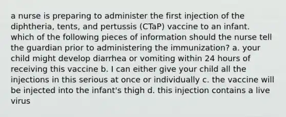 a nurse is preparing to administer the first injection of the diphtheria, tents, and pertussis (CTaP) vaccine to an infant. which of the following pieces of information should the nurse tell the guardian prior to administering the immunization? a. your child might develop diarrhea or vomiting within 24 hours of receiving this vaccine b. I can either give your child all the injections in this serious at once or individually c. the vaccine will be injected into the infant's thigh d. this injection contains a live virus