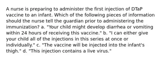 A nurse is preparing to administer the first injection of DTaP vaccine to an infant. Which of the following pieces of information should the nurse tell the guardian prior to administering the immunization? a. "Your child might develop diarrhea or vomiting within 24 hours of receiving this vaccine." b. "I can either give your child all of the injections in this series at once or individually." c. "The vaccine will be injected into the infant's thigh." d. "This injection contains a live virus."