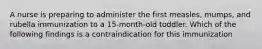 A nurse is preparing to administer the first measles, mumps, and rubella immunization to a 15-month-old toddler. Which of the following findings is a contraindication for this immunization