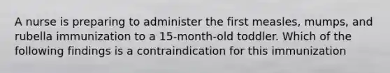 A nurse is preparing to administer the first measles, mumps, and rubella immunization to a 15-month-old toddler. Which of the following findings is a contraindication for this immunization