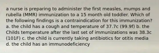 a nurse is preparing to administer the first measles, mumps and rubella (MMR) immunization to a 15 month old toddler. Which of the following findings is a contraindication for this immunization? a. the child has a cough and temperature of 37.7c (99.9f) b. the Childs temperature after the last set of immunizations was 38.3c (101F) c. the child is currently taking antibiotics for otitis media d. the child has an immunodeficiency