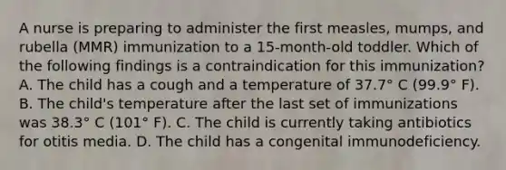 A nurse is preparing to administer the first measles, mumps, and rubella (MMR) immunization to a 15-month-old toddler. Which of the following findings is a contraindication for this immunization? A. The child has a cough and a temperature of 37.7° C (99.9° F). B. The child's temperature after the last set of immunizations was 38.3° C (101° F). C. The child is currently taking antibiotics for otitis media. D. The child has a congenital immunodeficiency.