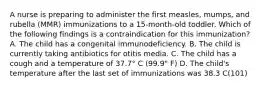 A nurse is preparing to administer the first measles, mumps, and rubella (MMR) immunizations to a 15-month-old toddler. Which of the following findings is a contraindication for this immunization? A. The child has a congenital immunodeficiency. B. The child is currently taking antibiotics for otitis media. C. The child has a cough and a temperature of 37.7° C (99.9" F) D. The child's temperature after the last set of immunizations was 38.3 C(101)